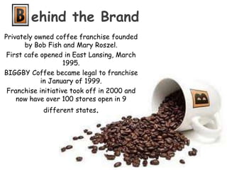 ehind the BrandPrivately owned coffee franchise founded by Bob Fish and Mary Roszel.  First cafe opened in East Lansing, March 1995. BIGGBY Coffee became legal to franchise in January of 1999. Franchise initiative took off in 2000 and now have over 100 stores open in 9 different states.  