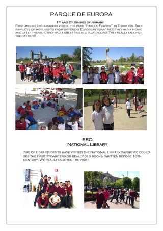 ESO
National Library
3rd of ESO students have visited the National Library where we could
see the first typwriters or really old books written before 10th
century. We really enjoyed the visit!
PARQUE DE EUROPA
1ST and 2nd grades of primary
First and second graders visited the park "Parque Europa", in Torrejón. They
saw lots of monuments from different European countries, they had a picnic
and after the visit, they had a great time in a playground. They really enjoyed
the day out!!
 