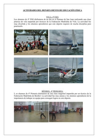 ACTIVIDADES DEL DEPARTAMENTO DE EDUCACIÓN FÍSICA
VELA, 4º ESO:
Los alumnos de 4º ESO disfrutaron de un día en el Pantano de San Juan realizando una clase
práctica de vela impartida por técnicos de la Federación Madrileña de Vela. La actividad fue
muy divertida y los alumnos aprendieron que este deporte requiere de mucha disciplina para
practicarlo.
BÉISBOL, 4º PRIMARIA:
L os alumnos de 4º Primaria disfrutaron de una clase magistral impartida por un técnico de la
Federación Madrileña de Beisbol. La actividad fue muy amena y los alumnos aprendieron de la
importancia de trabajar en equipo para conseguir logros en este deporte.
 