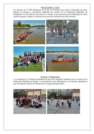 PIRAGÜISMO, 2º ESO:
Los alumnos de 2º ESO disfrutaron de un día en el Parque Juan Carlos I realizando una clase
práctica de piragua y orientación impartida por técnicos de la Federación Madrileña de
Piragüismo. La actividad fue muy atractiva y variada, ya que practicaron dos modalidades de canoa
distintas (piragua y dragón) y realizaron una carrera de orientación por todo el parque.
RUGBY, 5º PRIMARIA:
L os alumnos de 5º Primaria disfrutaron de una clase magistral impartida por un técnico de la
Federación Madrileña de Rugby. La actividad fue muy participativa y los alumnos aprendieron
que este deporte requiere de mucha fuerza y lógica para practicarlo.
 