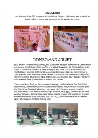 SECUNDARIA
Los alumnos de la ESO trabajaron el Lazarillo de Tormes. Cada curso leyó y realizó un
póster sobre el mismo que expusieron en los pasillos del centro.
ROMEO AND JULIET
El 23 de abril se celebró el Día del Libro. En el área de Inglés se recordó a Shakespeare
y su exitosa obra Romeo y Julieta. Con la ayuda de la Auxiliar de Conversación, se les
contó la historia de Romeo y Julieta, adaptada a su nivel, con el apoyo de dibujos
realizados por alumnos de Secundaria, que representaban distintos momentos de la
obra. Algunos realizaron juegos relacionados con lo aprendido o realizaron pequeñas
representaciones de esta gran obra de Shakespeare. Alumnos de 2º de ESO realizaron
enciclopedias sobre Shakespeare, sus obras y su tiempo.
The 23rd of April Espiritu Santo school celebrated the Worldbook Day. In English
subject they Shakespeare and his succesful play Romeo and Juliet was studied. With
the help of the Language Assistant they were told the story, adapted to their
different levels, supported by the drawings made by 1st of ESO students about some
parts of the story. Some groups made games related to what they had learnt or small
theatre performances of this great play. 2nd of ESO students made encyclopedias
about Shakespeare, his plays and his time.
6th grade of Primary Education performing the ‘balcony scene’
 