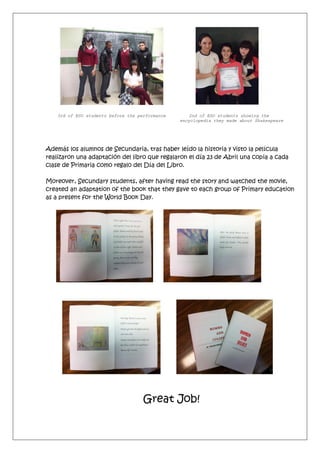 3rd of ESO students before the performance 2nd of ESO students showing the
encyclopedia they made about Shakespeare
Además los alumnos de Secundaria, tras haber leído la historia y visto la película
realizaron una adaptación del libro que regalaron el día 23 de Abril una copia a cada
clase de Primaria como regalo del Día del Libro.
Moreover, Secundary students, after having read the story and watched the movie,
created an adaptation of the book that they gave to each group of Primary education
as a present for the World Book Day.
Great Job!
 