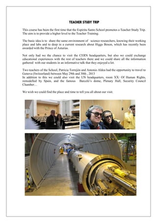 TEACHER STUDY TRIP
This course has been the first time that the Espiritu Santo School promotes a Teacher Study Trip.
The aim is to provide a higher level to the Teacher Training.
The basic idea is to share the same environment of science researchers, knowing their working
place and labs and to deep in a current research about Higgs Boson, which has recently been
awarded with the Prince of Asturias.
Not only had we the chance to visit the CERN headquarters, but also we could exchange
educational experiences with the rest of teachers there and we could share all the information
gathered with our students in an informative talk that they enjoyed a lot.
Two teachers of the School, Patricia Torrejón and Antonio Aldea had the opportunity to travel to
Geneva (Switzerland) between May 29th and 30th , 2013
In addition to this we could also visit the UN headquarters, room XX: Of Human Rights,
remodelled by Spain, and the famous Barceló’s dome, Plenary Hall, Security Council
Chamber…
We wish we could find the place and time to tell you all about our visit.
 