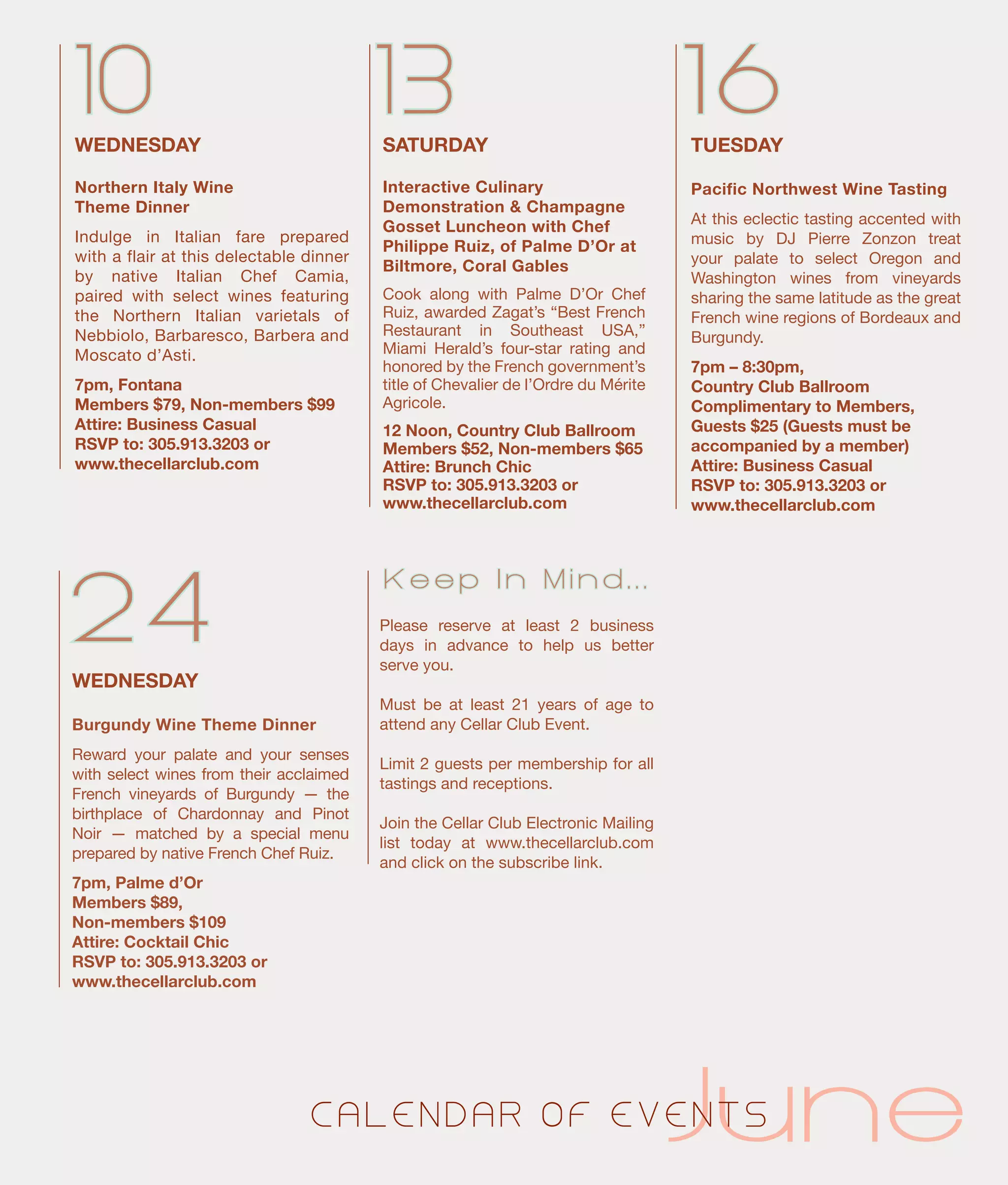 TUESDAY
Pacific Northwest Wine Tasting
At this eclectic tasting accented with
music by DJ Pierre Zonzon treat
your palate to select Oregon and
Washington wines from vineyards
sharing the same latitude as the great
French wine regions of Bordeaux and
Burgundy.
7pm – 8:30pm,
Country Club Ballroom
Complimentary to Members,
Guests $25 (Guests must be
accompanied by a member)
Attire: Business Casual
RSVP to: 305.913.3203 or
www.thecellarclub.com
SATURDAY
Interactive Culinary
Demonstration & Champagne
Gosset Luncheon with Chef
Philippe Ruiz, of Palme D’Or at
Biltmore, Coral Gables
Cook along with Palme D’Or Chef
Ruiz, awarded Zagat’s “Best French
Restaurant in Southeast USA,”
Miami Herald’s four-star rating and
honored by the French government’s
title of Chevalier de l’Ordre du Mérite
Agricole.
12 Noon, Country Club Ballroom
Members $52, Non-members $65
Attire: Brunch Chic
RSVP to: 305.913.3203 or
www.thecellarclub.com
1610 13
24
WEDNESDAY
Burgundy Wine Theme Dinner
Reward your palate and your senses
with select wines from their acclaimed
French vineyards of Burgundy — the
birthplace of Chardonnay and Pinot
Noir — matched by a special menu
prepared by native French Chef Ruiz.
7pm, Palme d’Or
Members $89,
Non-members $109
Attire: Cocktail Chic
RSVP to: 305.913.3203 or
www.thecellarclub.com
							 JuneC A L E N D A R O F E V E N T S
WEDNESDAY
Northern Italy Wine
Theme Dinner
Indulge in Italian fare prepared
with a flair at this delectable dinner
by native Italian Chef Camia,
paired with select wines featuring
the Northern Italian varietals of
Nebbiolo, Barbaresco, Barbera and
Moscato d’Asti.
7pm, Fontana
Members $79, Non-members $99
Attire: Business Casual	
RSVP to: 305.913.3203 or
www.thecellarclub.com
Please reserve at least 2 business
days in advance to help us better
serve you.
Must be at least 21 years of age to
attend any Cellar Club Event.
Limit 2 guests per membership for all
tastings and receptions.
Join the Cellar Club Electronic Mailing
list today at www.thecellarclub.com
and click on the subscribe link.
K e e p I n M i n d . . .
 