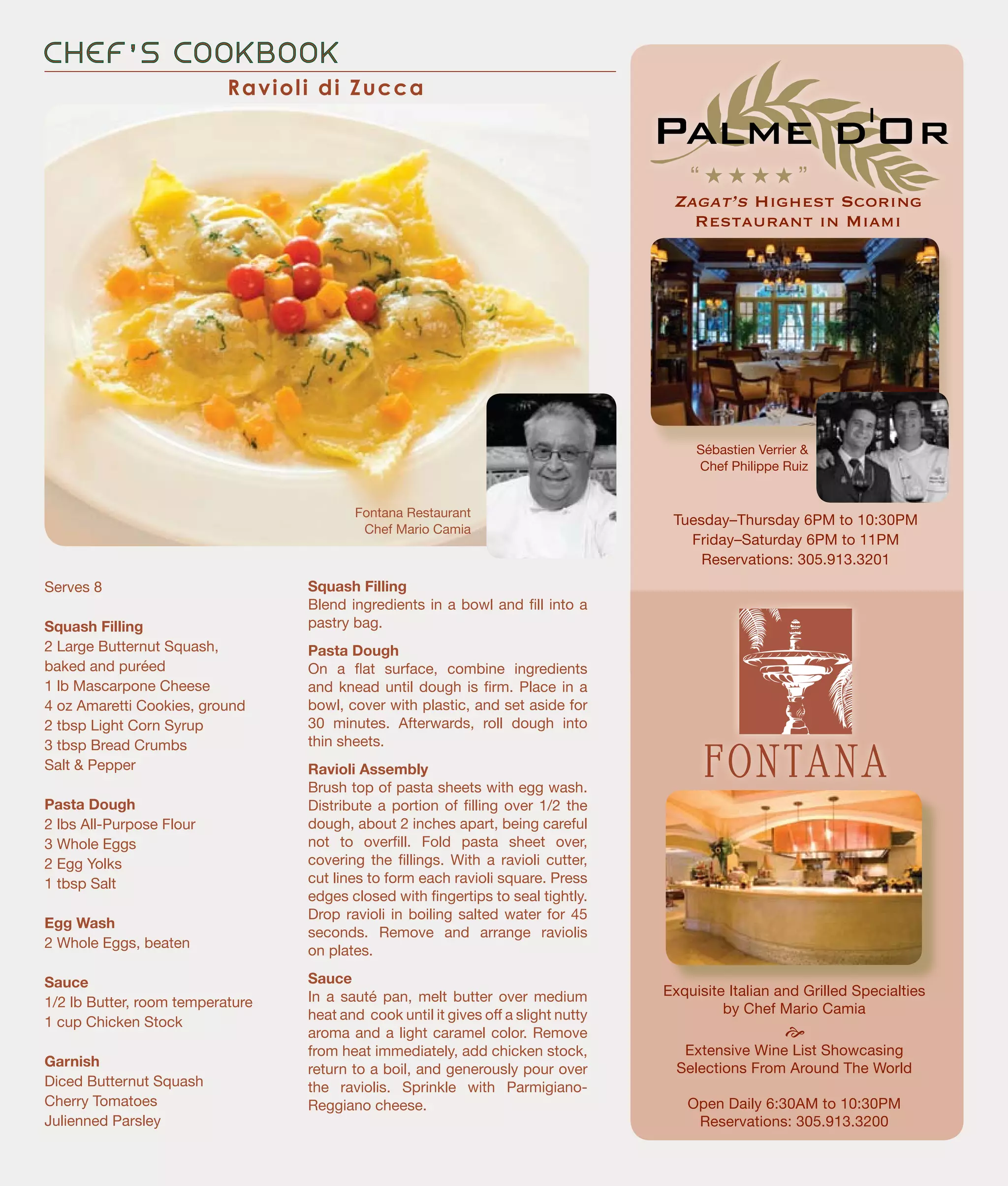 Zagat’s Highest Scoring
Restaurant in Miami
C H E F ’ S C O O K B O O K
Squash Filling
Blend ingredients in a bowl and fill into a
pastry bag.
Pasta Dough
On a flat surface, combine ingredients
and knead until dough is firm. Place in a
bowl, cover with plastic, and set aside for
30 minutes. Afterwards, roll dough into
thin sheets.
Ravioli Assembly
Brush top of pasta sheets with egg wash.
Distribute a portion of filling over 1/2 the
dough, about 2 inches apart, being careful
not to overfill. Fold pasta sheet over,
covering the fillings. With a ravioli cutter,
cut lines to form each ravioli square. Press
edges closed with fingertips to seal tightly.
Drop ravioli in boiling salted water for 45
seconds. Remove and arrange raviolis
on plates.
Sauce
In a sauté pan, melt butter over medium
heat and cook until it gives off a slight nutty
aroma and a light caramel color. Remove
from heat immediately, add chicken stock,
return to a boil, and generously pour over
the raviolis. Sprinkle with Parmigiano-
Reggiano cheese.
Serves 8
Squash Filling
2 Large Butternut Squash,
baked and puréed
1 lb Mascarpone Cheese
4 oz Amaretti Cookies, ground
2 tbsp Light Corn Syrup
3 tbsp Bread Crumbs
Salt & Pepper
Pasta Dough
2 lbs All-Purpose Flour
3 Whole Eggs
2 Egg Yolks
1 tbsp Salt
Egg Wash
2 Whole Eggs, beaten
Sauce
1/2 lb Butter, room temperature
1 cup Chicken Stock
Garnish
Diced Butternut Squash
Cherry Tomatoes
Julienned Parsley
Exquisite Italian and Grilled Specialties
by Chef Mario Camia
e
Extensive Wine List Showcasing
Selections From Around The World
Open Daily 6:30AM to 10:30PM
Reservations: 305.913.3200
Fontana Restaurant
Chef Mario Camia
Sébastien Verrier &
Chef Philippe Ruiz
Ravioli di Zucca
Tuesday–Thursday 6PM to 10:30PM
Friday–Saturday 6PM to 11PM
Reservations: 305.913.3201
“ H H H H ”
 