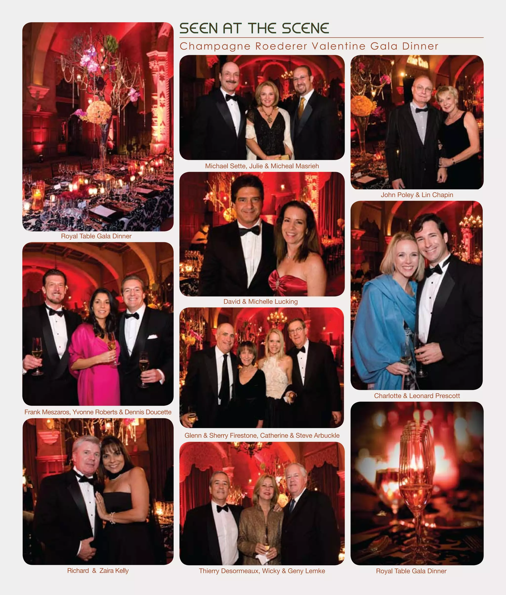 SEEN AT THE SCENE
Champagne Roederer Valentine Gala Dinner
Frank Meszaros, Yvonne Roberts & Dennis Doucette
Richard & Zaira Kelly Thierry Desormeaux, Wicky & Geny Lemke
Royal Table Gala Dinner
Charlotte & Leonard Prescott
David & Michelle Lucking
Michael Sette, Julie & Micheal Masrieh
John Poley & Lin Chapin
Glenn & Sherry Firestone, Catherine & Steve Arbuckle
Royal Table Gala Dinner
 