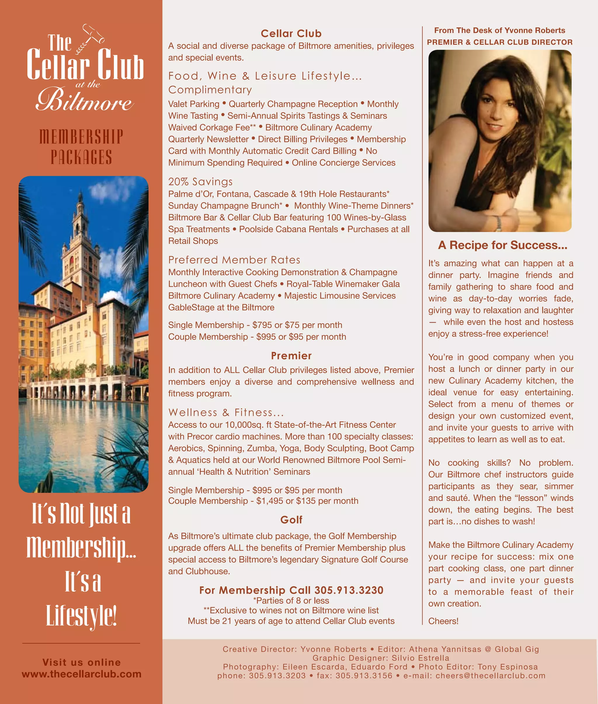 From The Desk of Yvonne Roberts
PREMIER & CELLAR CLUB DIRECTOR
Creative Director: Yvonne Roberts • Editor: Athena Yannitsas @ Global Gig
Graphic Designer: Silvio Estrella
Photography: Eileen Escarda, Eduardo Ford • Photo Editor: Tony Espinosa
phone: 305.913.3203 • fax: 305.913.3156 • e-mail: cheers@thecellarclub.com
A Recipe for Success...
Cellar Club
A social and diverse package of Biltmore amenities, privileges
and special events.
Food, Wine & Leisure Lifestyle…
Complimentary
Valet Parking • Quarterly Champagne Reception • Monthly
Wine Tasting • Semi-Annual Spirits Tastings & Seminars
Waived Corkage Fee** • Biltmore Culinary Academy
Quarterly Newsletter • Direct Billing Privileges • Membership
Card with Monthly Automatic Credit Card Billing • No
Minimum Spending Required • Online Concierge Services
20% Savings
Palme d’Or, Fontana, Cascade & 19th Hole Restaurants*
Sunday Champagne Brunch* • Monthly Wine-Theme Dinners*
Biltmore Bar & Cellar Club Bar featuring 100 Wines-by-Glass
Spa Treatments • Poolside Cabana Rentals • Purchases at all
Retail Shops
Preferred Member Rates
Monthly Interactive Cooking Demonstration & Champagne
Luncheon with Guest Chefs • Royal-Table Winemaker Gala
Biltmore Culinary Academy • Majestic Limousine Services
GableStage at the Biltmore
Single Membership - $795 or $75 per month
Couple Membership - $995 or $95 per month
Premier
In addition to ALL Cellar Club privileges listed above, Premier
members enjoy a diverse and comprehensive wellness and
fitness program.
Wellness & Fitness...
Access to our 10,000sq. ft State-of-the-Art Fitness Center
with Precor cardio machines. More than 100 specialty classes:
Aerobics, Spinning, Zumba, Yoga, Body Sculpting, Boot Camp
& Aquatics held at our World Renowned Biltmore Pool Semi-
annual ‘Health & Nutrition’ Seminars
Single Membership - $995 or $95 per month
Couple Membership - $1,495 or $135 per month
Golf
As Biltmore’s ultimate club package, the Golf Membership
upgrade offers ALL the benefits of Premier Membership plus
special access to Biltmore’s legendary Signature Golf Course
and Clubhouse.
For Membership Call 305.913.3230
*Parties of 8 or less
**Exclusive to wines not on Biltmore wine list
Must be 21 years of age to attend Cellar Club events
It’sNotJusta
Membership...
It’sa
Lifestyle!
at the
Visit us online
www.thecellarclub.com
MEMBERSHIP
PACKAGES
It’s amazing what can happen at a
dinner party. Imagine friends and
family gathering to share food and
wine as day-to-day worries fade,
giving way to relaxation and laughter
— while even the host and hostess
enjoy a stress-free experience!
You’re in good company when you
host a lunch or dinner party in our
new Culinary Academy kitchen, the
ideal venue for easy entertaining.
Select from a menu of themes or
design your own customized event,
and invite your guests to arrive with
appetites to learn as well as to eat.
No cooking skills? No problem.
Our Biltmore chef instructors guide
participants as they sear, simmer
and sauté. When the “lesson” winds
down, the eating begins. The best
part is…no dishes to wash!
Make the Biltmore Culinary Academy
your recipe for success: mix one
part cooking class, one part dinner
party — and invite your guests
to a memorable feast of their
own creation.
Cheers!
 