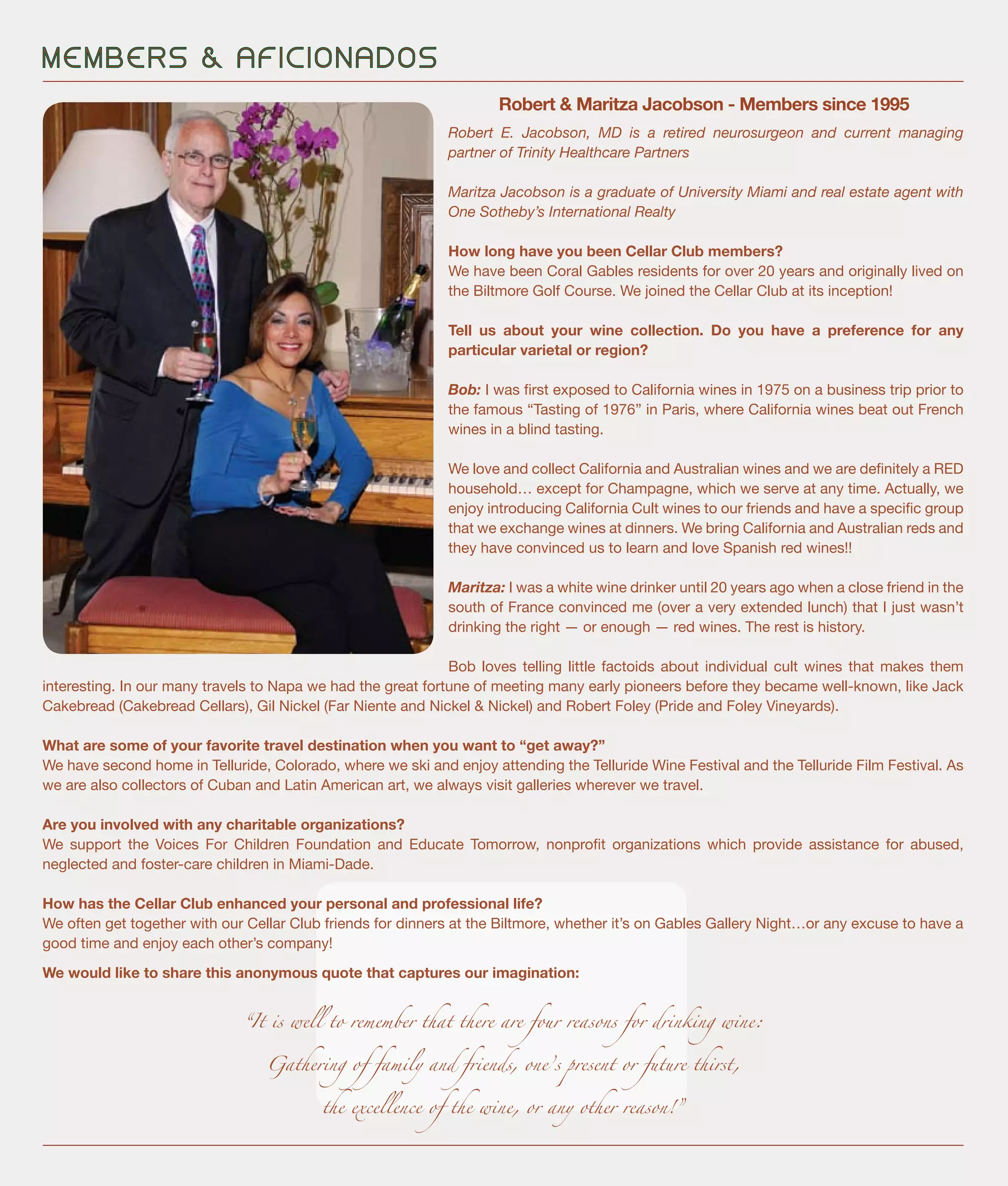 Robert E. Jacobson, MD is a retired neurosurgeon and current managing
partner of Trinity Healthcare Partners
Maritza Jacobson is a graduate of University Miami and real estate agent with
One Sotheby’s International Realty
How long have you been Cellar Club members?
We have been Coral Gables residents for over 20 years and originally lived on
the Biltmore Golf Course. We joined the Cellar Club at its inception!
Tell us about your wine collection. Do you have a preference for any
particular varietal or region?
Bob: I was first exposed to California wines in 1975 on a business trip prior to
the famous “Tasting of 1976” in Paris, where California wines beat out French
wines in a blind tasting.
We love and collect California and Australian wines and we are definitely a RED
household… except for Champagne, which we serve at any time. Actually, we
enjoy introducing California Cult wines to our friends and have a specific group
that we exchange wines at dinners. We bring California and Australian reds and
they have convinced us to learn and love Spanish red wines!!
Maritza: I was a white wine drinker until 20 years ago when a close friend in the
south of France convinced me (over a very extended lunch) that I just wasn’t
drinking the right — or enough — red wines. The rest is history.
Bob loves telling little factoids about individual cult wines that makes them
interesting. In our many travels to Napa we had the great fortune of meeting many early pioneers before they became well-known, like Jack
Cakebread (Cakebread Cellars), Gil Nickel (Far Niente and Nickel & Nickel) and Robert Foley (Pride and Foley Vineyards).
What are some of your favorite travel destination when you want to “get away?”
We have second home in Telluride, Colorado, where we ski and enjoy attending the Telluride Wine Festival and the Telluride Film Festival. As
we are also collectors of Cuban and Latin American art, we always visit galleries wherever we travel.
Are you involved with any charitable organizations?
We support the Voices For Children Foundation and Educate Tomorrow, nonprofit organizations which provide assistance for abused,
neglected and foster-care children in Miami-Dade.
How has the Cellar Club enhanced your personal and professional life?
We often get together with our Cellar Club friends for dinners at the Biltmore, whether it’s on Gables Gallery Night…or any excuse to have a
good time and enjoy each other’s company!
We would like to share this anonymous quote that captures our imagination:
“It is well to remember that there are four reasons for drinking wine:
Gathering of family and friends, one’s present or future thirst,
the excellence of the wine, or any other reason!”
M E M B E R S & A F I C I O N A D O S
Robert & Maritza Jacobson - Members since 1995
 