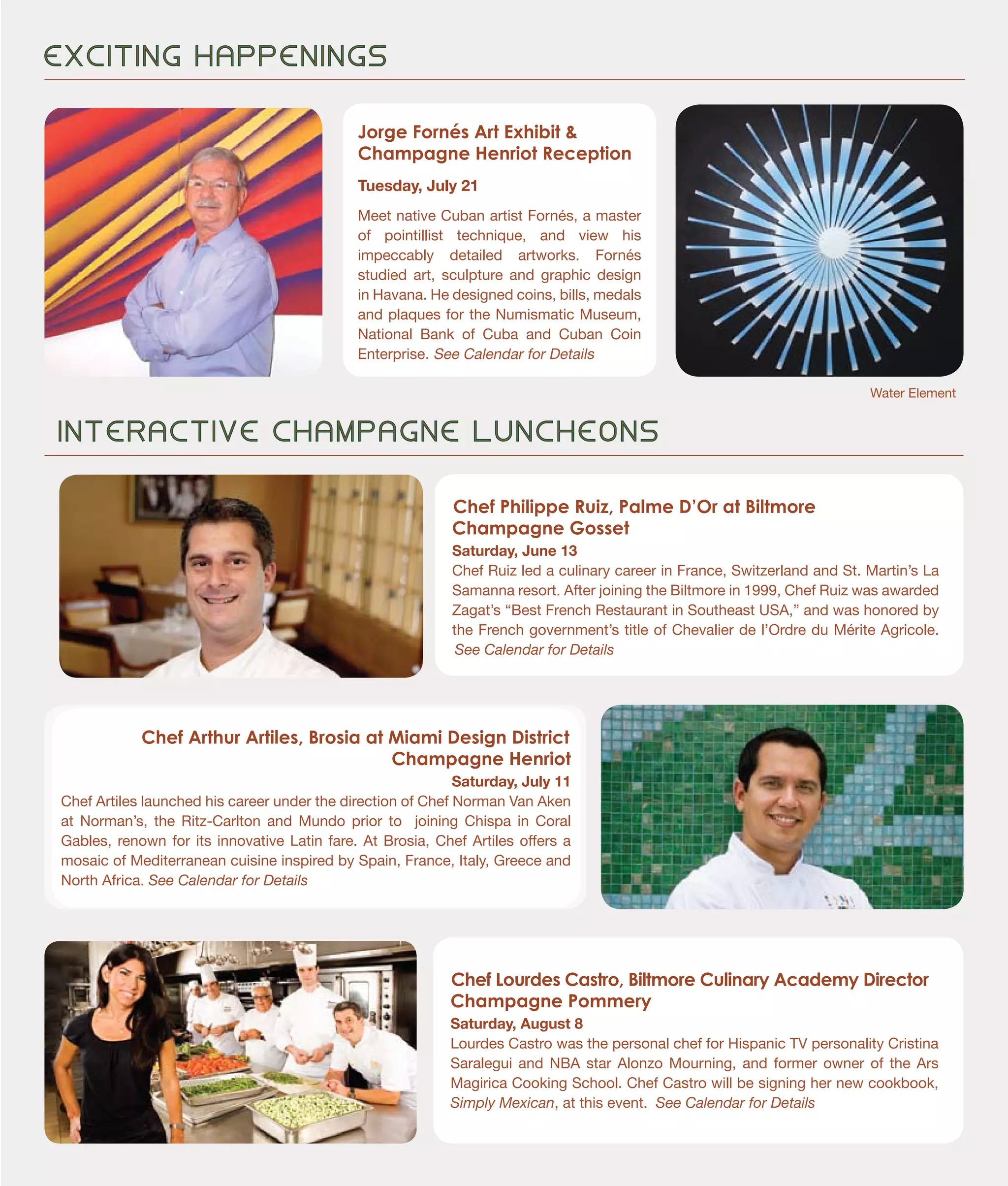 Chef Philippe Ruiz, Palme D’Or at Biltmore
Champagne Gosset
Saturday, June 13
Chef Ruiz led a culinary career in France, Switzerland and St. Martin’s La
Samanna resort. After joining the Biltmore in 1999, Chef Ruiz was awarded
Zagat’s “Best French Restaurant in Southeast USA,” and was honored by
the French government’s title of Chevalier de l’Ordre du Mérite Agricole.
See Calendar for Details
E X C I T I N G H A P P E N I N G S
Chef Arthur Artiles, Brosia at Miami Design District
Champagne Henriot
Saturday, July 11
Chef Artiles launched his career under the direction of Chef Norman Van Aken
at Norman’s, the Ritz-Carlton and Mundo prior to joining Chispa in Coral
Gables, renown for its innovative Latin fare. At Brosia, Chef Artiles offers a
mosaic of Mediterranean cuisine inspired by Spain, France, Italy, Greece and
North Africa. See Calendar for Details
Chef Lourdes Castro, Biltmore Culinary Academy Director
Champagne Pommery
Saturday, August 8
Lourdes Castro was the personal chef for Hispanic TV personality Cristina
Saralegui and NBA star Alonzo Mourning, and former owner of the Ars
Magirica Cooking School. Chef Castro will be signing her new cookbook,
Simply Mexican, at this event. See Calendar for Details
Water Element
I N T E R A C T I V E C H A M P A G N E L U N C H E O N S
Jorge Fornés Art Exhibit &
Champagne Henriot Reception
Tuesday, July 21
Meet native Cuban artist Fornés, a master
of pointillist technique, and view his
impeccably detailed artworks. Fornés
studied art, sculpture and graphic design
in Havana. He designed coins, bills, medals
and plaques for the Numismatic Museum,
National Bank of Cuba and Cuban Coin
Enterprise. See Calendar for Details
 