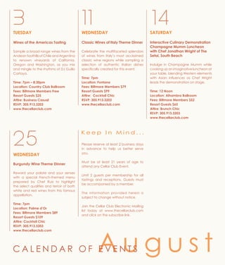 TUESDAY
Wines of the Americas Tasting
Sample a broad range wines from the
Andean foothills of Chile and Argentina
to renown vineyards of California,
Oregon and Washington, as you mix
and mingle to the rhythms of DJ Guillo
Cartaya.
Time: 7pm – 8:30pm
Location: Country Club Ballroom
Fees: Biltmore Members Free
Resort Guests $25
Attire: Business Casual
RSVP: 305.913.3203
www.thecellarclub.com
3 11
WEDNESDAY
Classic Wines of Italy Theme Dinner
Celebrate the multifaceted splendors
of wines from Italy’s most acclaimed
classic wine regions while sampling a
selection of authentic Italian dishes
specifically created for this event.
Time: 7pm
Location: Fontana
Fees: Biltmore Members $79
Resort Guests $99
Attire: Cocktail Chic
RSVP: 305.913.3203
www.thecellarclub.com
SATURDAY
Interactive Culinary Demonstration
Champagne Mumm Luncheon
with Chef Jonathan Wright of The
Setai, South Beach
Indulge in Champagne Mumm while
cooking up an imaginative luncheon at
your table, blending Western elements
with Asian influences as Chef Wright
leads the demonstration on stage.
Time: 12 Noon
Location: Alhambra Ballroom
Fees: Biltmore Members $52
Resort Guests $65
Attire: Brunch Chic
RSVP: 305.913.3203
www.thecellarclub.com
WEDNESDAY
Burgundy Wine Theme Dinner
Reward your palate and your senses
with a special French-themed menu
prepared by Chef Ruiz to highlight
the select qualities and terroir of both
white and red wines from this famous
appellation.
Time: 7pm
Location: Palme d’Or
Fees: Biltmore Members $89
Resort Guests $109
Attire: Cocktail Chic
RSVP: 305.913.3203
www.thecellarclub.com
25
14
K e e p I n M i n d . . .
Please reserve at least 2 business days
in advance to help us better serve
you.
Must be at least 21 years of age to
attend any Cellar Club Event.
Limit 2 guests per membership for all
tastings and receptions. Guests must
be accompanied by a member.
The information provided herein is
subject to change without notice.
Join the Cellar Club Electronic Mailing
list today at www.thecellarclub.com
and click on the subscribe link.
A u g u s tC A L E N D A R O F E V E N T S
 