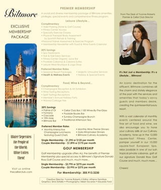 PREMIER MEMBERSHIP
A social and diverse membership package of Biltmore amenities,
privileges, special events and comprehensive fitness program.
Leisure Lifestyle...
Complimentary
• Valet Parking (Hotel & Golf Course)
• Fitness Center Access
• Specialty Exercise Classes
• Physical Therapist Body Assessment
by SportsFit Rehab & Training
•Personal Trainer Assessment & Exercise Program
• Membership Newsletter with Food & Wine Events Calendar
20% Savings
• Spa Treatments
• Hair & Nail Salon Services
• Fitness Center Organic Juice Bar
• Poolside Cabanas & Cabana Suites
• Leisure Wear Boutique & Logo Shop
Preferred Member Rates
• Seasonal Resort Packages
Food, Wine & Beyond...
Complimentary
• Champagne Reception & Art Exhibition
• Wine Tasting Receptions
• Spirit Tastings Receptions
• Member’s Annual Holiday Party
• Waived Corkage Fee
• Majestic Limousine Services
• Holiday & Special Events
From The Desk of Yvonne Roberts
Premier & Cellar Club Director
EXCLUSIVE
MEMBERSHIP
PACKAGE
It’s Not Just a Membership; It’s a
Lifestyle… Biltmore!
An iconic destination for the
affluent, Biltmore combines all
the charm and stately elegance
of the past with the services and
amenities that today’s savvy
guests and members desire,
creating the quintessential luxury
resort.
With a vast calendar of monthly
events centered around the
fine art of food and wine, we
also encourage you to hone
your culinary skills at our Culinary
Academy, tone up in the 12,000
square-foot Fitness Center,
pamper yourself in our 10,000
square-foot European Spa,
relax poolside in one of our lush
tropical private cabanas, golf at
our signature Donald Ross Golf
Course and much, much more…
Cheers!
Water Seperates
the People of
the World;
Wine Unites
Them!
Visit us online
thecellarclub.com
Creative Director: Yvonne Roberts • Editor: Athena Yannitsas
Graphics: Silvio Estrella • Photography: Eileen Escarda • Eduardo Ford
Preferred Member Rates
• Monthly Interactive
Champagne Luncheons
featuring Guest Chefs
• Monthly Wine Theme Dinners
• Gala Winemaker Dinners
• Biltmore Culinary Academy
20% Savings
• Palme d’Or
• Fontana
• Cascade
• 19th Hole
• Biltmore Bar
• Cellar Club Bar / 100 Wines-By-The-Glass
• Poolside Boules Bar
• Sunday Champagne Brunch
• Traditional Afternoon Tea
GOLF MEMBERSHIP
Golf Membership upgrade offers ALL the benefits of Premier
Membership plus special access to Biltmore’s Signature Donald
Ross Golf Course and much, much more...
Single Membership - $2,795 or $275 per month
Couple Membership - $3,995 or $375 per month
For Membership: 305.913.3230
• Health & Wellness Events
Single Membership - $1,295 or $125 per month
Couple Membership - $1,895 or $175 per month
 