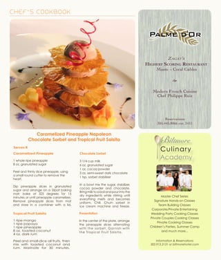 Master Chef Series
Signature Hands-on Classes
Team Building Classes
Corporate/Private Entertaining
Wedding Party Cooking Classes
Private Couples Cooking Classes
Private Cooking Classes
Children’s Parties, Summer Camp
and much more...
Information & Reservations
305.913.3131 or biltmorehotel.com
CHEF’S COOKBOOK
Caramelized Pineapple
1 whole ripe pineapple
8 oz. granulated sugar
Peel and thinly slice pineapple, using
a small round cutter to remove the
heart.
Dip pineapple slices in granulated
sugar and arrange on a Silpat baking
mat; bake at 325 degrees for 15
minutes or until pineapple caramelizes.
Remove pineapple slices from mat
and store in a container with a lid.
Caramelized Pineapple Napoleon
Chocolate Sorbet and Tropical Fruit Salsita
Serves 8
Chocolate Sorbet
3 1/4 cup milk
6 oz. granulated sugar
1 oz. cocoa powder
3 oz. semi-sweet dark chocolate
1 tsp. sorbet stabilizer
In a bowl mix the sugar, stabilizer,
cocoa powder and chocolate.
Bringmilktoaboilandpourintothe
dry ingredients while stirring until
everything melts and becomes
uniform. Chill. Churn sorbet in
ice cream machine and freeze.
Tropical Fruit Salsita
1 ripe mango
1 ripe papaya
1 ripe pineapple
8 oz. toasted coconut
4 oz. dark rum
Peel and small-dice all fruits, then
mix with toasted coconut and
rum. Marinate for 30 minutes.
Presentation
In the center of the plate, arrange
the pineapple slices alternating
with the sorbet. Garnish with
the Tropical Fruit Salsita.
e
Reservations
305.445.8066 ext. 2411
Zagat’s
Highest Scoring Restaurant
Miami ~ Coral Gables
e
Modern French Cuisine
Chef Philippe Ruiz
Reservations
305.445.8066 ext. 2411
 