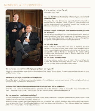 M E M B E R S & A F I C I O N A D O S
Richard & Luba Dewitt
Members Since 2000
How has the Biltmore Membership enhanced your personal and
professional life?
We enjoy the wine dinners and especially like the interactive
lunches. We use the fitness center to work out in the morning and
to take yoga classes in the evening. We also use the club and
Biltmore restaurants to entertain guests.
What are some of your favorite travel destinations when you want
to “get away?”
We are always searching for new interesting destinations. We have
been fortunate to have been able to visit 83 countries around the
world. Our recent trips include trekking silverback mountain gorillas
in Uganda, visiting Bhutan and exploring Bangladesh.
Do you enjoy wine?
Since we have a home in the wine area of Bratislava, Slovakia
(where Luba is from) we have been buying some excellent Slovak
wines — especially Radosina Klevner, which is the only Slovak wine
served at the table of the Queen of England. We are scheduling
our trips there during harvest time so we can participate in the
many Slovak wine festivals.
Do you have a favorite cuisine?
We enjoy seafood and are fond of Italian, French and Spanish
cuisine. We are also discovering the new taste of central Europe
such as modern Austrian and Hungarian cuisine.
Do you have a personal interest that plays a significant role in your life?
Luba has been a lifelong opera lover and supporter of the Florida Grand Opera. Richard unsuccessfully attempts to play
golf but enjoys trying.
What would you say is your one true shared passion?
Travel! Our goal is to visit as many interesting places in the world as we can; we prefer exotic off-the-path places that are
not necessarily popular tourist destinations.
What has been the most memorable experience (so far!) you have had at the Biltmore?
Over the years we have attended so many special events at the Biltmore it is hard to choose the most memorable. This
year’s Valentine’s Royal-Table Champagne Gala was our most recent memorable experience.
Do you support any charitable organizations?
Luba is the immediate past president and serves on the Board of Women’s Emergency Network and serves on the Coral
Cables International Affairs Coordinating Council.
Richard is on the Board of the Coral Gables Community Foundation, the Board of Trustees of the Admiral Farragut Academy
and serves on the City of Coral Gables Trial Board. He is also a member of the Rotary Club of Coral Gables, the Explorers
Club in New York and The Family in San Francisco.
 