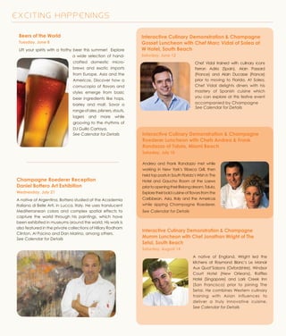 E X C I T I N G H A P P E N I N G S
Beers of the World
Tuesday, June 8
Lift your spirits with a frothy beer this summer! Explore
a wide selection of hand-
crafted domestic micro-
brews and exotic imports
from Europe, Asia and the
Americas. Discover how a
cornucopia of flavors and
styles emerge from basic
beer ingredients like hops,
barley and malt. Savor a
rangeofales,pilsners,stouts,
lagers and more while
grooving to the rhythms of
DJ Guillo Cartaya.
See Calendar for Details
Champagne Roederer Reception
Daniel Bottero Art Exhibition
Wednesday, July 21
A native of Argentina, Bottero studied at the Academia
Italiana di Belle Arti, in Lucca, Italy. He uses translucent
Mediterranean colors and complex spatial effects to
capture the world through his paintings, which have
been exhibited in museums around the world. His work is
also featured in the private collections of Hillary Rodham
Clinton, Al Pacino and Dan Marino, among others.
See Calendar for Details
Interactive Culinary Demonstration & Champagne
Roederer Luncheon with Chefs Andrea & Frank
Randazzo of Talula, Miami Beach
Saturday, July 10
Andrea and Frank Randazzo met while
working in New York’s Tribeca Grill, then
held top posts in South Florida’s Wish in The
Hotel and Gaucho Room at the Loews
priortoopeningtheirlifelongdream,Talula.
Exploretheirboldcuisineofflavorsfromthe
Caribbean, Asia, Italy and the Americas
while sipping Champagne Roederer.
See Calendar for Details
Interactive Culinary Demonstration & Champagne
Mumm Luncheon with Chef Jonathan Wright of The
Setai, South Beach
Saturday, August 14
A native of England, Wright led the
kitchens at Raymond Blanc’s Le Manoir
Aux Quat’Saisons (Oxfordshire), Windsor
Court Hotel (New Orleans), Raffles
Hotel (Singapore) and Lark Creek Inn
(San Francisco) prior to joining The
Setai. He combines Western culinary
training with Asian influences to
deliver a truly innovative cuisine.
See Calendar for Details
Interactive Culinary Demonstration & Champagne
Gosset Luncheon with Chef Marc Vidal of Solea at
W Hotel, South Beach
Saturday, June 12
Chef Vidal trained with culinary icons
Ferran Adria (Spain), Alain Passard
(France) and Alain Ducasse (France)
prior to moving to Florida. At Solea,
Chef Vidal delights diners with his
mastery of Spanish cuisine which
you can explore at this festive event
accompanied by Champagne
See Calendar for Details
 