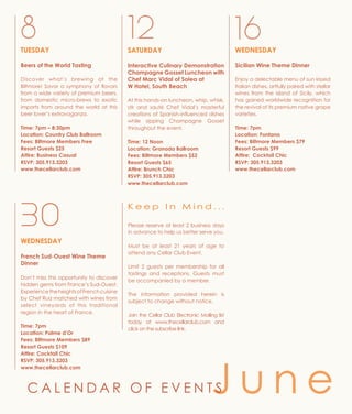 WEDNESDAY
Sicilian Wine Theme Dinner
Enjoy a delectable menu of sun kissed
Italian dishes, artfully paired with stellar
wines from the island of Sicily, which
has gained worldwide recognition for
the revival of its premium native grape
varieties.
Time: 7pm
Location: Fontana
Fees: Biltmore Members $79
Resort Guests $99
Attire: Cocktail Chic
RSVP: 305.913.3203
www.thecellarclub.com
SATURDAY
Interactive Culinary Demonstration
Champagne Gosset Luncheon with
Chef Marc Vidal of Solea at
W Hotel, South Beach
At this hands-on luncheon, whip, whisk,
stir and sauté Chef Vidal’s masterful
creations of Spanish-influenced dishes
while sipping Champagne Gosset
throughout the event.
Time: 12 Noon
Location: Granada Ballroom
Fees: Biltmore Members $52
Resort Guests $65
Attire: Brunch Chic
RSVP: 305.913.3203
www.thecellarclub.com
168 12
J u n eC A L E N D A R O F E V E N T S
TUESDAY
Beers of the World Tasting
Discover what’s brewing at the
Biltmore! Savor a symphony of flavors
from a wide variety of premium beers,
from domestic micro-brews to exotic
imports from around the world at this
beer lover’s extravaganza.
Time: 7pm – 8:30pm
Location: Country Club Ballroom
Fees: Biltmore Members Free
Resort Guests $25
Attire: Business Casual
RSVP: 305.913.3203
www.thecellarclub.com
Please reserve at least 2 business days
in advance to help us better serve you.
Must be at least 21 years of age to
attend any Cellar Club Event.
Limit 2 guests per membership for all
tastings and receptions. Guests must
be accompanied by a member.
The information provided herein is
subject to change without notice.
Join the Cellar Club Electronic Mailing list
today at www.thecellarclub.com and
click on the subscribe link.
K e e p I n M i n d . . .
WEDNESDAY
French Sud-Ouest Wine Theme
Dinner
Don’t miss this opportunity to discover
hidden gems from France’s Sud-Ouest.
ExperiencetheheightsofFrenchcuisine
by Chef Ruiz matched with wines from
select vineyards of this traditional
region in the heart of France.
Time: 7pm
Location: Palme d’Or
Fees: Biltmore Members $89
Resort Guests $109
Attire: Cocktail Chic
RSVP: 305.913.3203
www.thecellarclub.com
30
 