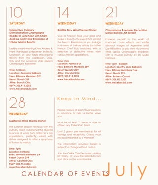 SATURDAY
Interactive Culinary
Demonstration Champagne
Roederer Luncheon with Chefs
Andrea and Frank Randazzo of
Talula, Miami Beach
Led by award-winning Chefs Andrea &
Frank Randazzo, prepare an eclectic
luncheon at your table showcasing
flavors from the Caribbean, Asia,
Italy and the Americas while sipping
Champagne Roederer.
Time: 12 Noon
Location: Granada Ballroom
Fees: Biltmore Members $52
Resort Guests $65
Attire: Brunch Chic
RSVP: 305.913.3203
www.thecellarclub.com
10 14
WEDNESDAY
Champagne Roederer Reception
Daniel Bottero Art Exhibit
Immerse yourself in the world of
nuanced color effects and subtle
abstract images of Argentine artist
Daniel Bottero as you view his artworks
while sipping Champagne Roederer,
with a musical journey by DJ Guillo
Cartaya.
Time: 7pm – 8:30pm
Location: Country Club Ballroom
Fees: Biltmore Members Free
Resort Guests $25
Attire: Business Casual
RSVP: 305.913.3203
www.thecellarclub.com
21
WEDNESDAY
Bastille Day Wine Theme Dinner
Vive la France! Raise your glass and
make a toast to the event that started
the French Revolution as you indulge
in a menu of culinary artistry by native
French Chef Ruiz, matched with a
selection of distinctive wines from
various French appellations.
Time: 7pm
Location: Palme d’Or
Fees: Biltmore Members $89
Resort Guests $109
Attire: Cocktail Chic
RSVP: 305.913.3203
www.thecellarclub.com
Please reserve at least 2 business days
in advance to help us better serve
you.
Must be at least 21 years of age to
attend any Cellar Club Event.
Limit 2 guests per membership for all
tastings and receptions. Guests must
be accompanied by a member.
The information provided herein is
subject to change without notice.
Join the Cellar Club Electronic Mailing
list today at www.thecellarclub.com
and click on the subscribe link.
28
WEDNESDAY
California Wine Theme Dinner
The summer season heats up with this
culinary feast! Experience the layered
nuances of wines from California’s top
appellations, perfectly paired with
dishes designed to offer a symphony
of flavors to match.
Time: 7pm
Location: Fontana
Fees: Biltmore Members $79
Resort Guests $99
Attire: Cocktail Chic
RSVP: 305.913.3203
www.thecellarclub.com
K e e p I n M i n d . . .
J u l yC A L E N D A R O F E V E N T S
 