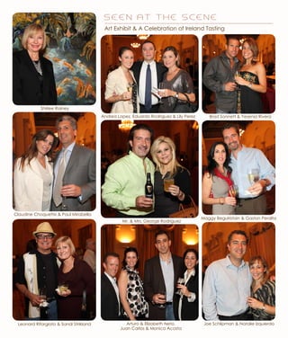 Maggy Beguiristain & Gaston Peralta
Brad Sonnett & Yesenia RiveraAndrea Lopez, Eduardo Rodriguez & Lily Perez
Mr. & Mrs. George Rodriguez
Leonard Riforgiato & Sandi Strikland
Claudine Choquette & Paul Mirabella
Shirlee Rainey
Art Exhibit & A Celebration of Ireland Tasting
Joe Schlipman & Natalie IzquierdoArturo & Elizabeth Neto,
Juan Carlos & Monica Acosta
S E E N A T T H E S C E N E
 