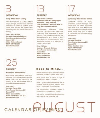 WEDNESDAY
Crisp White Wines Tasting
Vibe to the tunes of Guillo Cartaya
as you mingle, sip and savor a broad
selection of perfectly chilled white
wines from around the world in this
refreshing end of Summer walk-about
tasting.
Time: 7pm - 8:30pm
Location: Granada Ballroom
Fees: Premier Members Free
Guests $25
Attire: Business Casual
RSVP: 305.913.3203
thecellarclub.com
A U G U S T
3 17WEDNESDAY
Lombardy Wine Theme Dinner
Lombardy honors its richly
diversified culinary heritage with
dishes that are often elaborate
and abstruse in taste. Allow Chef
de Cuisine Betania Salles to share
those dishes with you at what
is sure to be an exquisite dining
experience.
Time: 7pm
Location: Fontana
Fees: Premier Members $79
Guests $99
Attire: Cocktail Chic
RSVP: 305.913.3203
thecellarclub.com
SATURDAY
Interactive Culinary
Demonstration & Champagne
Roederer Carte Blanche
Luncheon with Chef Tom Azar of
City Hall - The Restaurant
Champagne Roederer Carte
Blanche accompanies Executive
Chef Tom Azar, a protégé of world-
famous Chef Emeril Lagasse visits the
Biltmore to host what is sure to be a
luncheon that boasts comfort food
specialties as well as a selection of
classics with a twist.
Time: 12 Noon
Location: Granada Ballroom
Fees: Premier Members $52
Guests $65
Attire: Brunch Chic
RSVP: 305.913.3203
thecellarclub.com
13
THURSDAY
Rosé Wine Theme Dinner
Rosé wines are perhaps the most
versatile, food-friendly wines around.
Allow Chef Ruiz to introduce the
pairing in an exceptional end of
Summer dinner experience.
Time: 7pm
Location: Palme d’Or
Fees: Premier Members $89
Guests $109
Attire: Cocktail Chic
RSVP: 305.445.8066 ext. 2411
thecellarclub.com
25
Please reserve at least 2 business days in
advance to help us better serve you.
Must be at least 21 years of age to
attend any Cellar Club Event.
Limit 2 guests per membership for all
tastings and receptions. Guests must
be accompanied by a member.
The information provided herein is
subject to change without notice.
Join our list today at thecellarclub.com
and click on the subscribe link.
K e e p I n M i n d . . .
C A L E N D A R O F E V E N T S
 