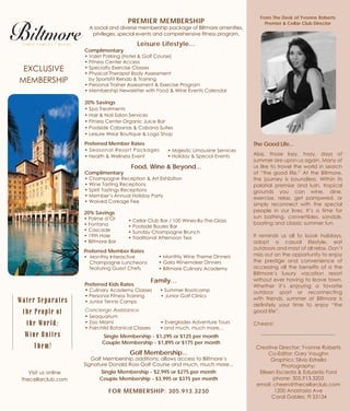 From The Desk of Yvonne Roberts
Premier & Cellar Club DirectorPREMIER MEMBERSHIP
A social and diverse membership package of Biltmore amenities,
privileges, special events and comprehensive fitness program.
Leisure Lifestyle...
Complimentary
• Valet Parking (Hotel & Golf Course)
• Fitness Center Access
• Specialty Exercise Classes
• Physical Therapist Body Assessment
by SportsFit Rehab & Training
• Personal Trainer Assessment & Exercise Program
• Membership Newsletter with Food & Wine Events Calendar
20% Savings
• Spa Treatments
• Hair & Nail Salon Services
• Fitness Center Organic Juice Bar
• Poolside Cabanas & Cabana Suites
• Leisure Wear Boutique & Logo Shop
Preferred Member Rates
• Seasonal Resort Packages
Food, Wine & Beyond...
Complimentary
• Champagne Reception & Art Exhibition
• Wine Tasting Receptions
• Spirit Tastings Receptions
• Member’s Annual Holiday Party
• Waived Corkage Fee
EXCLUSIVE
MEMBERSHIP
Water Separates
the People of
the World;
Wine Unites
Them!
Visit us online
thecellarclub.com
Creative Director: Yvonne Roberts
Co-Editor: Gary Vaughn
Graphics: Silvio Estrella
Photography:
Eileen Escarda & Eduardo Ford
phone: 305.913.3203
email: cheers@thecellarclub.com
1200 Anastasia Ave
Coral Gables, Fl 33134
Preferred Member Rates
• Monthly Interactive
Champagne Luncheons
featuring Guest Chefs
• Monthly Wine Theme Dinners
• Gala Winemaker Dinners
• Biltmore Culinary Academy
20% Savings
• Palme d’Or
• Fontana
• Cascade
• 19th Hole
• Biltmore Bar
• Cellar Club Bar / 100 Wines-By-The-Glass
• Poolside Boules Bar
• Sunday Champagne Brunch
• Traditional Afternoon Tea
Golf Membership...
Golf Membership additions; allows access to Biltmore’s
Signature Donald Ross Golf Course and much, much more...
Single Membership - $2,995 or $275 per month
Couple Membership - $3,995 or $375 per month
FOR MEMBERSHIP: 305.913.3230
• Majestic Limousine Services
• Holiday & Special Events
Single Membership - $1,295 or $125 per month
Couple Membership - $1,895 or $175 per month
The Good Life...
Alas, those lazy, hazy, days of
summer are upon us again. Many of
us like to travel the world in search
of “the good life.” At the Biltmore,
the journey is boundless. Within its
palatial premise and lush, tropical
grounds you can wine, dine,
exercise, relax, get pampered, or
simply reconnect with the special
people in our lives. It’s a time for
sun bathing, convertibles, sandals,
boating and classic summer fun.
It reminds us all to book holidays,
adopt a casual lifestyle, eat
outdoors and most of all relax. Don’t
miss out on the opportunity to enjoy
the prestige and convenience of
accessing all the benefits of a the
Biltmore’s luxury vacation resort
without ever having to leave town.
Whether it’s enjoying a favorite
outdoor sport or reconnecting
with friends, summer at Biltmore is
definitely your time to enjoy “the
good life”.
Cheers!
Preferred Kids Rates
• Culinary Academy Classes • Summer Bootcamp
• Personal Fitness Training • Junior Golf Clinics
• Junior Tennis Camps
Concierge Assistance
• Seaquarium
• Zoo Miami • Everglades Adventure Tours
• Fairchild Botanical Classes • and much, much more…
• Health & Wellness Event
Family…
 