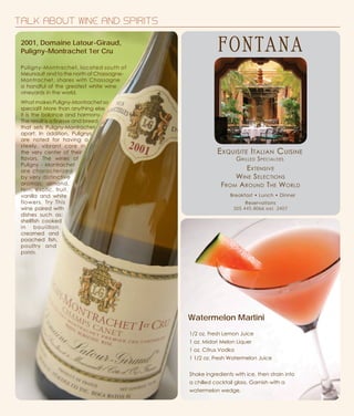 TALK ABOUT WINE AND SPIRITS
Exquisite Italian Cuisine
Grilled Specialties
Breakfast • Lunch • Dinner
Reservations
305.445.8066 ext. 2407
Extensive
Wine Selections
From Around The World
1/2 oz. Fresh Lemon Juice
1 oz. Midori Melon Liquer
1 oz. Citrus Vodka
1 1/2 oz. Fresh Watermelon Juice
Shake ingredients with ice, then strain into
a chilled cocktail glass. Garnish with a
watermelon wedge.
Watermelon Martini
Puligny-Montrachet, located south of
Meursault and to the north of Chassagne-
Montrachet, shares with Chassagne
a handful of the greatest white wine
vineyards in the world.
What makes Puligny-Montrachet so
special? More than anything else
it is the balance and harmony.
The result is a finesse and breed
that sets Puligny-Montrachet
apart. In addition, Pulignys
are noted for having a
steely, vibrant core in
the very center of their
flavors. The wines of
Puligny - Montrachet
are characterized
by very distinctive
aromas: almond,
fern, exotic, fruit,
vanilla and white
flowers. Try This
wine paired with
dishes such as:
shellfish cooked
in bouiillon,
creamed and
poached fish,
poultry and
patés.
2001, Domaine Latour-Giraud,
Puligny-Montrachet 1er Cru
 