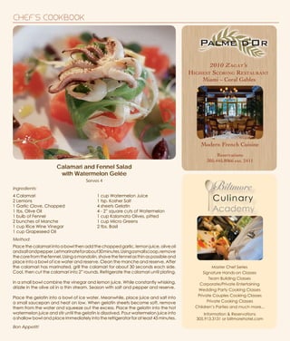 CHEF'S COOKBOOK
2010 Zagat’s
Highest Scoring Restaurant
Miami ~ Coral Gables
Modern French Cuisine
Reservations
305.445.8066 ext. 2411
Calamari and Fennel Salad
with Watermelon Gelée
Master Chef Series
Signature Hands-on Classes
Team Building Classes
Corporate/Private Entertaining
Wedding Party Cooking Classes
Private Couples Cooking Classes
Private Cooking Classes
Children’s Parties and much more...
Information & Reservations
305.913.3131 or biltmorehotel.com
Serves 4
Method:
Place the calamari into a bowl then add the chopped garlic, lemon juice, olive oil
andsaltandpepper.Letmarinateforabout30minutes.Usingasmallscoop,remove
thecorefromthefennel.Usingamandolin,shavethefennelasthinaspossibleand
place into a bowl of ice water and reserve. Clean the manche and reserve. After
the calamari has marinated, grill the calamari for about 30 seconds each side.
Cool, then cut the calamari into 2” rounds. Refrigerate the calamari until plating.
In a small bowl combine the vinegar and lemon juice. While constantly whisking,
drizzle in the olive oil in a thin stream. Season with salt and pepper and reserve.
Place the gelatin into a bowl of ice water. Meanwhile, place juice and salt into
a small saucepan and heat on low. When gelatin sheets become soft, remove
them from the water and squeeze out the excess. Place the gelatin into the hot
watermelon juice and stir until the gelatin is dissolved. Pour watermelon juice into
a shallow bowl and place immediately into the refrigerator for at least 45 minutes.
4 Calamari
2 Lemons
1 Garlic Clove, Chopped
1 tbs. Olive Oil
1 bulb of Fennel
2 bunches of Manche
1 cup Rice Wine Vinegar
1 cup Grapeseed Oil
1 cup Watermelon Juice
1 tsp. Kosher Salt
4 sheets Gelatin
4 - 2” square cuts of Watermelon
1 cup Kalamata Olives, pitted
1 cup Micro Greens
2 tbs. Basil
Ingredients:
Bon Appetit!
 