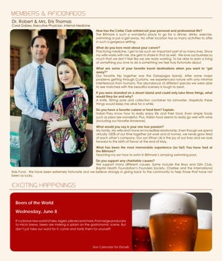 How has the Cellar Club enhanced your personal and professional life?
The Biltmore is such a wonderful place to go for a dinner, drinks, exercise,
swimming or just a get-away. No other location has so many activities to offer
in such a gorgeous setting.
What do you love most about your career?
Practicing medicine, I get to be such an important part of so many lives. Since
my wife works with me, she gets to share in that as well. We love our business so
much that we don’t feel like we are really working. To be able to earn a living
at something you love to do is something we feel truly fortunate about.
What are some of your favorite travel destinations when you want to “get
away?”
Our favorite trip together was the Galapagos Islands. After some major
problems getting through Customs, we experienced nature with only minimal
interference from humans. The abundance of different species we were able
to see matched with the beautiful scenery is tough to beat.
If you were stranded on a desert island and could only take three things, what
would they be and why?
A knife, fishing pole and collection container for rainwater. Hopefully these
things would keep me alive for a while.
Do you have a favorite cuisine or food item? Explain.
Italian-They know how to really enjoy life and their food. Even simple foods
such as pizza are wonderful. Plus, Italian food seems to really go well with wine
(including our favorite-Amarone).
What would you say is your one true passion?
My family. My wife and I have an incredible relationship. Even though we spend
virtually 100% of our time together (at work and at home), we never grow tired
of each other’s company. Our son Ethan (4) is the joy of our lives and we look
forward to the birth of Trevor at the end of May.
What has been the most memorable experience (so far!) You have had at
the Biltmore?
Teaching my son how to swim in Biltmore’s amazing swimming pool.
Do you support any charitable causes?
We support many different causes. Some include the Boys and Girls Club,
Baptist Health Foundation’s Founders Society, Charlee and the International
Kids Fund. We have been extremely fortunate and we believe strongly in giving back to the community to help those that have not
been as lucky.
MEMBERS & AFICIONADOS
EXCITING HAPPENINGS
Dr. Robert & Mrs. Eris Thomas
Coral Gables, Executive Physician, Internal Medicine
Beers of the World
Wednesday, June 8
It’sabravenewworldofales,lagers,pilsnersandmore.Fromlargeproducers
to micro brews, beers are making a splash on the gastronomic scene. But
don’t just take our word for it; come and taste them for yourself!
See Calendar for Details
 