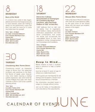 J U N E
THURSDAY
Chardonnay Wine Theme Dinner
Chardonnay boasts’ an impressive
range of flavors from the expected
buttered, oak overtones to the fresh,
fruit flavors of apple, pear, tropical,
citrus and melon, leaving a lasting
palate impression. See what Chef de
Cuisine Philippe Ruiz pairs with these
varietals in what is sure to be a palate
pleasing dinner.
Time: 7pm
Location: Palme d’Or
Fees: Premier Members $89
Guests $109
Attire: Cocktail Chic
RSVP: 305.445.8066 ext. 2411
thecellarclub.com
WEDNESDAY
Beers of the World
It’s a brave new world of ales, lagers,
pilsnersandmore.Fromlargeproducers
to micro brewers, beers are making a
splash on the gastronomic scene. But
don’t just take our word for it; come
and taste them for yourself!
Time: 7pm – 8:30pm
Location: Granada Ballroom
Fees: Premier Members Free
Guests $25
Attire: Business Casual
RSVP: 305.913.3203
thecellarclub.com
30
8 18SATURDAY
Interactive Culinary
Demonstration & Champagne
De Castellane Brut Rosé
Luncheon with Chef Paula
DaSilva of 1500° at Eden Roc
1500° believes that no dish can
be better than its ingredients.
Chef DaSilva’s dishes demonstrate
meticulous preparation and fresh
flavor combinations that evoke
the senses and accentuate the
unparalleled flavor of fresh farm
ingredients; further complemented
by Champagne De Castellane.
Time: 12 Noon
Location: Granada Ballroom
Fees: Premier Members $52
Guests $65
Attire: Brunch Chic
RSVP: 305.913.3203
thecellarclub.com
Please reserve at least 2 business
days in advance to help us better
serve you.
Must be at least 21 years of age to
attend any Cellar Club Event.
Limit 2 guests per membership for all
tastings and receptions. Guests must
be accompanied by a member.
The information provided herein is
subject to change without notice.
Join our list today at thecellarclub.
com and click on the subscribe link.
K e e p I n M i n d . . .
WEDNESDAY
Abruzzo Wine Theme Dinner
Take a trip east of Rome to Abruzzo
with Chef de Cuisine Betania Salles
as she pairs some of her famed
dishes with the robust yet simplistic
grapes of this region.
Time: 7pm
Location: Fontana
Fees: Premier Members $79
Guests $99
Attire: Cocktail Chic
RSVP: 305.913.3203
thecellarclub.com
22
C A L E N D A R O F E V E N T S
 