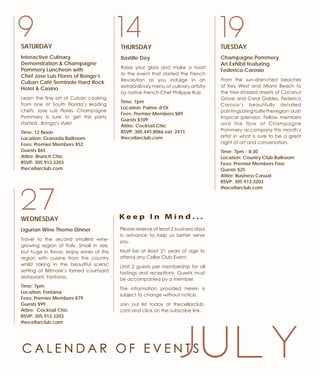 199
WEDNESDAY
Ligurian Wine Theme Dinner
Travel to the second smallest wine-
growing region of Italy. Small in size,
but huge in flavor, enjoy wines of this
region with cuisine from the country
whilst taking in the beautiful scenic
setting of Biltmore’s famed courtyard
restaurant, Fontana.
Time: 7pm
Location: Fontana
Fees: Premier Members $79
Guests $99
Attire: Cocktail Chic
RSVP: 305.913.3203
thecellarclub.com
14
27
TUESDAY
Champagne Pommery
Art Exhibit featuring
Federico Carosio
From the sun-drenched beaches
of Key West and Miami Beach to
the tree-shaded streets of Coconut
Grove and Coral Gables, Federico
Carosio’s beautifully detailed
paintingsbringtolifetheregion’slush
tropical splendor. Fellow members
and the flow of Champagne
Pommery accompany this month’s
artist in what is sure to be a great
night of art and conversation.
Time: 7pm - 8:30
Location: Country Club Ballroom
Fees: Premier Members Free
Guests $25
Attire: Business Casual
RSVP: 305.913.3203
thecellarclub.com
SATURDAY
Interactive Culinary
Demonstration & Champagne
Pommery Luncheon with
Chef Jose Luis Flores of Bongo’s
Cuban Café Seminole Hard Rock
Hotel & Casino
Learn the fine art of Cuban cooking
from one of South Florida’s leading
chefs, Jose Luis Flores. Champagne
Pommery is sure to get this party
started...Bongo’s style!
Time: 12 Noon
Location: Granada Ballroom
Fees: Premier Members $52
Guests $65
Attire: Brunch Chic
RSVP: 305.913.3203
thecellarclub.com
THURSDAY
Bastille Day
Raise your glass and make a toast
to the event that started the French
Revolution as you indulge in an
extraordinary menu of culinary artistry
by native French Chef Philippe Ruiz.
Time: 7pm
Location: Palme d’Or
Fees: Premier Members $89
Guests $109
Attire: Cocktail Chic
RSVP: 305.445.8066 ext. 2411
thecellarclub.com
C A L E N D A R O F E V E N T S
Please reserve at least 2 business days
in advance to help us better serve
you.
Must be at least 21 years of age to
attend any Cellar Club Event.
Limit 2 guests per membership for all
tastings and receptions. Guests must
be accompanied by a member.
The information provided herein is
subject to change without notice.
Join our list today at thecellarclub.
com and click on the subscribe link.
K e e p I n M i n d . . .
J U L Y
 