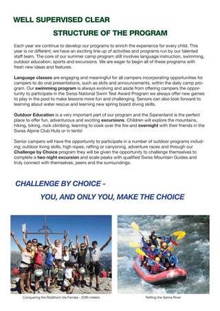 Conquering the Rüblihorn Via Ferrata - 2285 meters Rafting the Sarina River
Each year we continue to develop our programs to enrich the experience for every child. This
year is no different; we have an exciting line up of activities and programs run by our talented
staff team. The core of our summer camp program still involves language instruction, swimming,
outdoor education, sports and excursions. We are eager to begin all of these programs with
fresh new ideas and features.
Language classes are engaging and meaningful for all campers incorporating opportunities for
campers to do oral presentations, such as skits and announcements, within the daily camp pro-
gram. Our swimming program is always evolving and aside from offering campers the oppor-
tunity to participate in the Swiss National Swim Test Award Program we always offer new games
to play in the pool to make lessons more fun and challenging. Seniors can also look forward to
learning about water rescue and learning new spring board diving skills.
Outdoor Education is a very important part of our program and the Saanenland is the perfect
place to offer fun, adventurous and exciting excursions. Children will explore the mountains,
hiking, biking, rock climbing, learning to cook over the fire and overnight with their friends in the
Swiss Alpine Club Huts or in tents!
Senior campers will have the opportunity to participate in a number of outdoor programs includ-
ing; outdoor living skills, high ropes, rafting or canyoning, adventure races and through our
Challenge by Choice program they will be given the opportunity to challenge themselves to
complete a two night excursion and scale peaks with qualified Swiss Mountain Guides and
truly connect with themselves, peers and the surroundings.
well supervised clear
structure of the program
challenge by choice -
you, and only you, make the choice
 