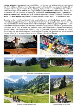 Swiss Open Tennis Tournament
So much to do around the Mountain Lodge
Beach Volleyball World Tour Stop - Gstaad
Mountain Biking at the Lauenensee Rock Climbing at the Wandfluhe
Interest groups are always each campers highlight from the summer and campers can rest assured
that 2017 will be no different. Interest groups are so much fun that the campers will now be able to
choose 4 activties to participate in during their stay. Campers will be excited to hear that Mr. Erik
will be returning to coach football, Mr. Greg will be taking mountain bikers to explore the area and
Mr. Stefanos and Mr. Adam will be offering an adventurous rock climbing porgram. Gymnastics
& dance, cooking, arts & crafts will all be offered as well and of course don’t forget to register for
tennis, horseback riding and golf through your Camper In Touch account to reserve your spot.
Bouncing on the trampoline and slack-lining were two favourite activities last year, so both will be
options to enjoy again this summer. Campfires will be entertaining to say the least this summer with
skit nights and talent shows already planned! Senior campers will be busy preparing to host a Carni-
val Night for the junior campers. We also have some exciting excursions planned to go wakeboard-
ing on the Lake of Thun, exploring and shopping in the capital, Bern and of course splashing around
at the Aquaparc. Campers will have the opportunity to experience the Gstaad Volleyball Tour, Swiss
Tennis Open, the Menuhin festival and the Hublot Polo. The calendar is jam packed with events and
it is guaranteed to be an unforgettable summer at Lovell International Camps!
 