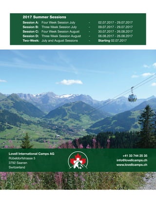 Lovell International Camps AG
Rübeldorfstrasse 5
3792 Saanen
Switzerland
+41 33 744 25 35
info@lovellcamps.ch
www.lovellcamps.ch
2017 Summer Sessions
Session A:	 Four Week Session July		 -	 02.07.2017 - 29.07.2017
Session B:	 Three Week Session July		 -	 09.07.2017 - 29.07.2017
Session C:	 Four Week Session August	 -	 30.07.2017 - 26.08.2017
Session D:	 Three Week Session August	 -	 06.08.2017 - 26.08.2017
Two-Week:	 July and August Sessions		 -	 Starting 02.07.2017
L VELL
international sport
- SWITZERLAND
 