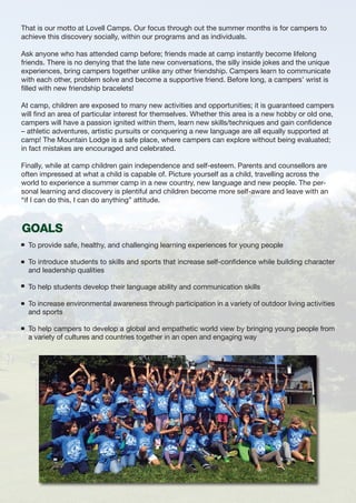 That is our motto at Lovell Camps. Our focus through out the summer months is for campers to
achieve this discovery socially, within our programs and as individuals.
Ask anyone who has attended camp before; friends made at camp instantly become lifelong
friends. There is no denying that the late new conversations, the silly inside jokes and the unique
experiences, bring campers together unlike any other friendship. Campers learn to communicate
with each other, problem solve and become a supportive friend. Before long, a campers’ wrist is
filled with new friendship bracelets!
At camp, children are exposed to many new activities and opportunities; it is guaranteed campers
will find an area of particular interest for themselves. Whether this area is a new hobby or old one,
campers will have a passion ignited within them, learn new skills/techniques and gain confidence
– athletic adventures, artistic pursuits or conquering a new language are all equally supported at
camp! The Mountain Lodge is a safe place, where campers can explore without being evaluated;
in fact mistakes are encouraged and celebrated.
Finally, while at camp children gain independence and self-esteem. Parents and counsellors are
often impressed at what a child is capable of. Picture yourself as a child, travelling across the
world to experience a summer camp in a new country, new language and new people. The per-
sonal learning and discovery is plentiful and children become more self-aware and leave with an
“if I can do this, I can do anything” attitude.
To provide safe, healthy, and challenging learning experiences for young people
To introduce students to skills and sports that increase self-confidence while building character
and leadership qualities
To help students develop their language ability and communication skills
To increase environmental awareness through participation in a variety of outdoor living activities
and sports
To help campers to develop a global and empathetic world view by bringing young people from
a variety of cultures and countries together in an open and engaging way
GOALS
 