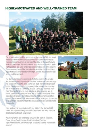 Highly-MOTIVATED and well-trained TEAM
Part of what makes Lovell Camps so spectacular is our staff! We hire people
based upon their experience, qualifications and of course their character.
These individuals travel from all corners of the globe for the opportunity to
work at Lovell Camps. We have hundreds of applicants each season, apply-
ing for positions and just a handful are selected to be a part of the program.
We are so appreciative of the counselors for dedicating their time and en-
ergy, whether, it is for one season or multiple seasons, they all become part
of the Lovell Camps family.
The staff is what brings the program to life for the children. We can plan
and prepare as much as possible in the office. However, the burst of energy
that arrives with the staff in June is what kick starts everyone into ‘program
mode.’ They bring an outstanding program to the campers day-in an day-
out, no matter what. As a counselor at Lovell Camps, our staff wear many
‘hats,’ it’s a job that requires much attention to detail, expertise, and of
course, patience. We believe, the small acts of kindness make a big differ-
ence at Lovell Camps – immediately knowing children’s names and their
interests, the conversations at wake-up and bedtime, looking out for campers
on an overnight excursion and just the ridiculous stories and silliness around
the campfire.
It is a privilege that you entrust us with your children. Our staff are highly
trained and capable of taking the utmost care of each and every individual
child that comes through our program.
We are highlighting and celebrating our 2017 staff team on Facebook.
Please visit our Facebook page, Lovell International Camps –
https://www.facebook.com/lovellcamps, to see who is joining the team this
summer!
 