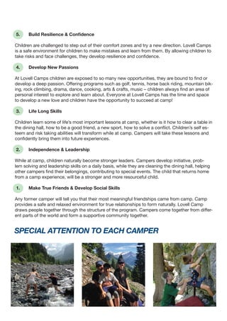 special attention to each camper
5. 	 Build Resilience & Confidence
Children are challenged to step out of their comfort zones and try a new direction. Lovell Camps
is a safe environment for children to make mistakes and learn from them. By allowing children to
take risks and face challenges, they develop resilience and confidence.
4. 	 Develop New Passions
At Lovell Camps children are exposed to so many new opportunities, they are bound to find or
develop a deep passion. Offering programs such as golf, tennis, horse back riding, mountain bik-
ing, rock climbing, drama, dance, cooking, arts & crafts, music – children always find an area of
personal interest to explore and learn about. Everyone at Lovell Camps has the time and space
to develop a new love and children have the opportunity to succeed at camp!
3. 	 Life Long Skills
Children learn some of life’s most important lessons at camp, whether is it how to clear a table in
the dining hall, how to be a good friend, a new sport, how to solve a conflict. Children’s self es-
teem and risk taking abilities will transform while at camp. Campers will take these lessons and
confidently bring them into future experiences.
2. 	 Independence & Leadership
While at camp, children naturally become stronger leaders. Campers develop initiative, prob-
lem solving and leadership skills on a daily basis, while they are cleaning the dining hall, helping
other campers find their belongings, contributing to special events. The child that returns home
from a camp experience, will be a stronger and more resourceful child.
1. 	 Make True Friends & Develop Social Skills
Any former camper will tell you that their most meaningful friendships came from camp. Camp
provides a safe and relaxed environment for true relationships to form naturally. Lovell Camp
draws people together through the structure of the program. Campers come together from differ-
ent parts of the world and form a supportive community together.
 