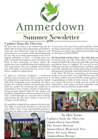 Summer Newsletter2019
In this Issue
-Updates from the Director
-Ammerdown Interfaith
-The Easter Retreat
-Ammerdown Memorial Tree
-Dates for your Diary
-Ammerdown Recipe
Updates from the Director
My focus this newsletter is on volunteering and the
added value it brings. Many organisations and initiatives
could not exist without the work of volunteers and
Ammerdown is no exception. Yetthevalueofvolunteering
lies not only in meeting organisational needs, but in
helping individuals to thrive, to develop their own
skills, to broaden their horizons and to root them more
ﬁrmly in their community or chosen charity. We
already have some wonderful volunteers helping with a
wide range of tasks. They are a valuable asset and form
part of the fabric of everyday life here at the Centre
and we couldn’t do without them!
In April we welcomed Stephanie, a residential
volunteer from Germany who chose to spend some of
her sabbatical at Ammerdown, developing her English
skills and contributing to our community. She had a
passion for working outdoors and gardening which
made her perfect for overseeing the completion of
Ammerdown’s Peace Garden. Friends of Ammerdown
had generously donated funds for this project and
Stephanie, alongside Jan and Graeme from our Estates
Team, worked through sun, rain and wind to redesign
and construct the New Peace Garden. I am sure you
will agree it looks fabulous.
We would like to thank all our volunteers for their time
and skills so generously donated over the past few
years. With a busy centre and beautiful grounds to
keep there are always extra tasks that need attention,
so if you have a few spare hours and would like to ﬁnd
out about volunteering, we would love to hear from you.
Please do get in touch, contact director@ammerdown.org
or call Emma on 01761 433709.
The Royal Bath and West Show – May 29th –June 1st
For the ﬁrst time ever The Ammerdown Centre had a
stand at the Bath & West Show, one of the oldest surviving
agricultural shows in England. We invested in new
marketing materials, including banners and ﬂags, and
spent four enjoyable days raising Ammerdown’s proﬁle
and sharing its charitable work with hundreds of visitors
to the Show. We had two competitions to encourage
people to visit our stand, ‘win a night B&B for two’ and
our ‘share a selﬁe’ to win a bear for the younger audience.
Congratulations to both our lucky winners. The event
was a great PR exercise to help raise the proﬁle of
Ammerdown, both within our local community and
with those who travelled from further aﬁeld.
The Ammerdown Stall at the Bath and West
Yolanda the winner of the Bath and West Selfie CompetitionGraeme, Stephanie and Emma
- Emma Rawlings, Director at Ammerdown
 