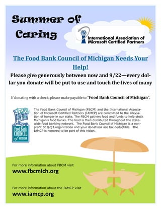 Summer of
   Caring

 The Food Bank Council of Michigan Needs Your
                   Help!
 Please give generously between now and 9/22—every dol-
lar you donate will be put to use and touch the lives of many

If donating with a check, please make payable to “Food Bank Council of Michigan”.


              The Food Bank Council of Michigan (FBCM) and the International Associa-
              tion of Microsoft Certified Partners (IAMCP) are committed to the allevia-
              tion of hunger in our state. The FBCM gathers food and funds to help stock
              Michigan's food banks. The food is then distributed throughout the state-
              wide food banking network. The Food Bank Council of Michigan is a non-
              profit 501(c)3 organization and your donations are tax deductible. The
              IAMCP is honored to be part of this vision.




 For more information about FBCM visit

 www.fbcmich.org

 For more information about the IAMCP visit

 www.iamcp.org
 