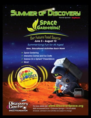 For more details visit: www.DiscoverSpace.org
4425 Arrowswest Drive • Colorado Springs • 719.576.8000
Schedule, admission and activities are subject to change.
Premier Sponsor –
June 3 – August 12
Summer-long Fun for All Ages!
New, Educational Activities Each Week
Space Gardening
Interactive Games and Fun Crafts
Science On a Sphere®
Presentations
More!
 