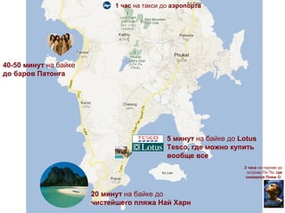 1 час на такси до аэропорта




40-50 минут на байке
до баров Патонга




                                             5 минут на байке до Lotus
                                             Tesco, где можно купить
                                             вообще все
                                                                  2 часа на пароме до
                                                                   острова Пи Пи, где
                                                                   снимался Пляж 



                       20 минут на байке до
                       чистейшего пляжа Най Харн
 