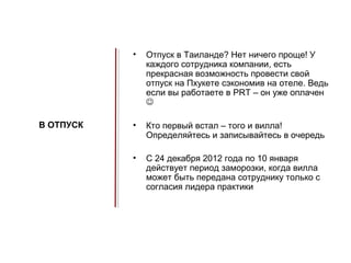 •   Отпуск в Таиланде? Нет ничего проще! У
               каждого сотрудника компании, есть
               прекрасная возможность провести свой
               отпуск на Пхукете сэкономив на отеле. Ведь
               если вы работаете в PRT – он уже оплачен
               

В ОТПУСК   •   Кто первый встал – того и вилла!
               Определяйтесь и записывайтесь в очередь

           •   C 24 декабря 2012 года по 10 января
               действует период заморозки, когда вилла
               может быть передана сотруднику только с
               согласия лидера практики
 