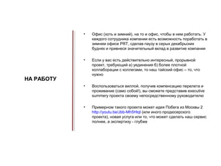 •   Офис (хоть и зимний), на то и офис, чтобы в нем работать. У
                каждого сотрудника компании есть возможность поработать в
                зимнем офисе PRT, сделав паузу в серых декабрьских
                буднях и привнеся значительный вклад в развитие компании

            •   Если у вас есть действительно интересный, прорывной
                проект, требующий а) уединения б) более плотной
                коллаборации с коллегами, то наш тайский офис – то, что
                нужно
НА РАБОТУ
            •   Воспользоваться виллой, получив компенсацию перелета и
                проживание (само собой!), вы сможете представив executive
                summery проекта своему непосредственному руководителю

            •   Примерном такого проекта может идея Побега из Москвы 2
                http://youtu.be/Jbb-Mh5HlqI (или иного продюсерского
                проекта), новая услуга или то, что может сделать наш сервис
                полнее, а экспертизу - глубже
 