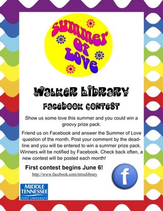 Walker Library
           Facebook Contest
  Show us some love this summer and you could win a
                 groovy prize pack.
Friend us on Facebook and answer the Summer of Love
 question of the month. Post your comment by the dead-
line and you will be entered to win a summer prize pack.
Winners will be notified by Facebook. Check back often, a
new contest will be posted each month!

  First contest begins June 6!
     http://www.facebook.com/mtsulibrary
 