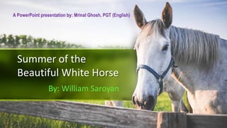 Summer of the
Beautiful White Horse
By: William Saroyan
A PowerPoint presentation by: Mrinal Ghosh, PGT (English)
 