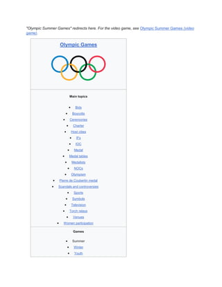 "Olympic Summer Games" redirects here. For the video game, see Olympic Summer Games (video
game).
Olympic Games
Main topics
 Bids
 Boycotts
 Ceremonies
 Charter
 Host cities
 IFs
 IOC
 Medal
 Medal tables
 Medalists
 NOCs
 Olympism
 Pierre de Coubertin medal
 Scandals and controversies
 Sports
 Symbols
 Television
 Torch relays
 Venues
 Women participation
Games
 Summer
 Winter
 Youth
 