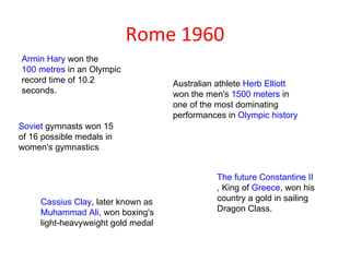 Rome 1960
Armin Hary won the
100 metres in an Olympic
record time of 10.2                 Australian athlete Herb Elliott
seconds.                            won the men's 1500 meters in
                                    one of the most dominating
                                    performances in Olympic history
Soviet gymnasts won 15
of 16 possible medals in
women's gymnastics


                                              The future Constantine II
                                              , King of Greece, won his
     Cassius Clay, later known as             country a gold in sailing
     Muhammad Ali, won boxing's               Dragon Class.
     light-heavyweight gold medal
 