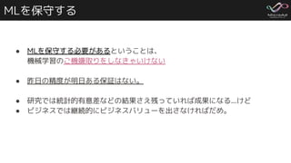 MLを保守する
● MLを保守する必要があるということは、
機械学習のご機嫌取りをしなきゃいけない
● 昨日の精度が明日ある保証はない。
● 研究では統計的有意差などの結果さえ残っていれば成果になる...けど
● ビジネスでは継続的にビジネスバリューを出さなければだめ。
 