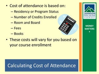 Calculating Cost of AttendanceCost of attendance is based on: Residency or Program StatusNumber of Credits EnrolledRoom and BoardFeesBooksThese costs will vary for you based on your course enrollment