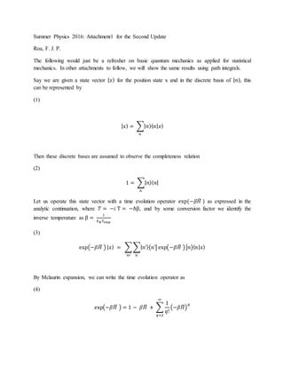 Summer Physics 2016: Attachment1 for the Second Update
Roa, F. J. P.
The following would just be a refresher on basic quantum mechanics as applied for statistical
mechanics. In other attachments to follow, we will show the same results using path integrals.
Say we are given a state vector | 𝑥⟩ for the position state x and in the discrete basis of | 𝑛⟩, this
can be represented by
(1)
| 𝑥⟩ = ∑| 𝑛⟩⟨ 𝑛| 𝑥⟩
𝑛
Then these discrete bases are assumed to observe the completeness relation
(2)
1 = ∑| 𝑛⟩⟨ 𝑛|
𝑛
Let us operate this state vector with a time evolution operator exp(−𝛽𝐻̂ ) as expressed in the
analytic continuation, where 𝑇 = −𝑖 Τ = −ℏβ, and by some conversion factor we identify the
inverse temperature as β =
1
𝑘 𝐵 𝑇𝑒𝑚𝑝
(3)
exp(−𝛽𝐻̂ ) | 𝑥⟩ = ∑ ∑| 𝑛′⟩⟨𝑛′| exp(−𝛽𝐻̂ )|𝑛⟩⟨ 𝑛| 𝑥⟩
𝑛𝑛′
By Mclaurin expansion, we can write the time evolution operator as
(4)
exp(−𝛽𝐻̂ ) = 1 − 𝛽𝐻̂ + ∑
1
𝑞!
(−𝛽𝐻̂)
𝑞
∞
𝑞=2
 