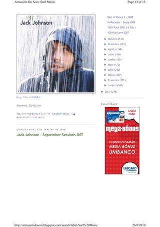 Armazém Do Som: Surf Music                                                         Page 12 of 13



                                                                 Best of Dance 2 - 2008

                                                                 AirRockstar - Bossy 2008
                                                                 100% Rock 2003 ( 6 Cds )

                                                                 100 Hits Love 2007

                                                               ► Outubro (143)

                                                               ► Setembro (163)

                                                               ► Agosto (148)

                                                               ► Julho (186)

                                                               ► Junho (155)

                                                               ► Maio (172)

                                                               ► Abril (230)

                                                               ► Março (207)

                                                               ► Fevereiro (371)

                                                               ► Janeiro (361)

                                                             ► 2007 (296)

 http://lix.in/b653dc

                                                             PUBLICIDADE
 Password: Zipile.com


 P OSTA DO P OR ZI MMER ÀS 01 : 44   0 COME NTÁ RIO S
 MA RCADO RES: SU RF MUSIC




 QUINTA-FEIRA, 3 DE JANEIRO DE 2008

 Jack Johnson - September Sessions OST




http://armazemdosom.blogspot.com/search/label/Surf%20Music                            26/8/2010
 