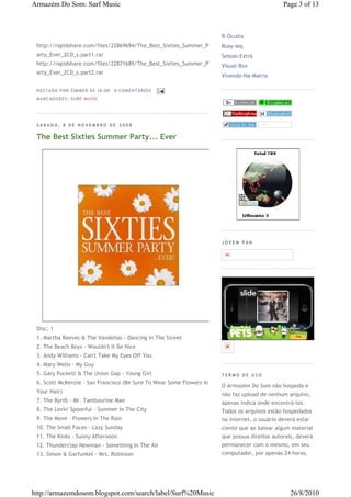 Armazém Do Som: Surf Music                                                                    Page 3 of 13



                                                                      R-Oculta
 http://rapidshare.com/files/22869694/The_Best_Sixties_Summer_P       Rosy-ieq
 arty_Ever_2CD_s.part1.rar                                            Sessao Extra
 http://rapidshare.com/files/22871689/The_Best_Sixties_Summer_P       Visual-Box
 arty_Ever_2CD_s.part2.rar
                                                                      Vivendo-Na-Matrix

 P OSTA DO P OR ZI MMER ÀS 16 : 00   0 COME NTÁ RIO S
 MA RCADO RES: SU RF MUSIC




 SÁBADO, 8 DE NOVEMBRO DE 2008

 The Best Sixties Summer Party... Ever




                                                                      JOVEM PAN




 Disc: 1
 1. Martha Reeves & The Vandellas - Dancing In The Street
 2. The Beach Boys - Wouldn't It Be Nice
 3. Andy Williams - Can't Take My Eyes Off You
 4. Mary Wells - My Guy
 5. Gary Puckett & The Union Gap - Young Girl                         TERMO DE USO
 6. Scott McKenzie - San Francisco (Be Sure To Wear Some Flowers In
                                                                      O Armazém Do Som não hospeda e
 Your Hair)
                                                                      não faz upload de nenhum arquivo,
 7. The Byrds - Mr. Tambourine Man                                    apenas indica onde encontrá-los.
 8. The Lovin' Spoonful - Summer In The City                          Todos os arquivos estão hospedados
 9. The Move - Flowers In The Rain                                    na internet, o usuário deverá estar
 10. The Small Faces - Lazy Sunday                                    ciente que ao baixar algum material
 11. The Kinks - Sunny Afternoon                                      que possua direitos autorais, deverá
 12. Thunderclap Newman - Something In The Air                        permanecer com o mesmo, em seu
 13. Simon & Garfunkel - Mrs. Robinson                                computador, por apenas 24 horas,




http://armazemdosom.blogspot.com/search/label/Surf%20Music                                       26/8/2010
 
