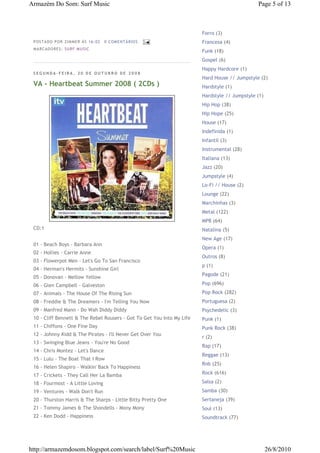 Armazém Do Som: Surf Music                                                                     Page 5 of 13



                                                                        Forro (3)
 P OSTA DO P OR ZI MMER ÀS 16 : 02   0 COME NTÁ RIO S                   Francesa (4)
 MA RCADO RES: SU RF MUSIC
                                                                        Funk (18)
                                                                        Gospel (6)
                                                                        Happy Hardcore (1)
 SEGUNDA-FEIRA, 20 DE OUTUBRO DE 2008
                                                                        Hard House // Jumpstyle (2)
 VA - Heartbeat Summer 2008 ( 2CDs )                                    Hardstyle (1)
                                                                        Hardstyle // Jumpstyle (1)
                                                                        Hip Hop (38)
                                                                        Hip Hope (25)
                                                                        House (17)
                                                                        Indefinida (1)
                                                                        Infantil (3)
                                                                        Instrumental (28)
                                                                        Italiana (13)
                                                                        Jazz (20)
                                                                        Jumpstyle (4)
                                                                        Lo-Fi // House (2)
                                                                        Lounge (22)
                                                                        Marchinhas (3)
                                                                        Metal (122)
                                                                        MPB (64)
 CD:1                                                                   Natalina (5)
                                                                        New Age (17)
 01 - Beach Boys - Barbara Ann
                                                                        Opera (1)
 02 - Hollies - Carrie Anne
                                                                        Outros (8)
 03 - Flowerpot Men - Let's Go To San Francisco
                                                                        p (1)
 04 - Herman's Hermits - Sunshine Girl
                                                                        Pagode (21)
 05 - Donovan - Mellow Yellow
 06 - Glen Campbell - Galveston                                         Pop (696)
 07 - Animals - The House Of The Rising Sun                             Pop Rock (282)
 08 - Freddie & The Dreamers - I'm Telling You Now                      Portuguesa (2)
 09 - Manfred Mann - Do Wah Diddy Diddy                                 Psychedelic (3)
 10 - Cliff Bennett & The Rebel Rousers - Got To Get You Into My Life   Punk (1)
 11 - Chiffons - One Fine Day                                           Punk Rock (38)
 12 - Johnny Kidd & The Pirates - I'll Never Get Over You
                                                                        r (2)
 13 - Swinging Blue Jeans - You're No Good
                                                                        Rap (17)
 14 - Chris Montez - Let's Dance
                                                                        Reggae (13)
 15 - Lulu - The Boat That I Row
                                                                        Rnb (25)
 16 - Helen Shapiro - Walkin' Back To Happiness
 17 - Crickets - They Call Her La Bamba                                 Rock (616)

 18 - Fourmost - A Little Loving                                        Salsa (2)
 19 - Ventures - Walk Don't Run                                         Samba (30)
 20 - Thurston Harris & The Sharps - Little Bitty Pretty One            Sertaneja (39)
 21 - Tommy James & The Shondells - Mony Mony                           Soul (13)
 22 - Ken Dodd - Happiness                                              Soundtrack (77)




http://armazemdosom.blogspot.com/search/label/Surf%20Music                                           26/8/2010
 